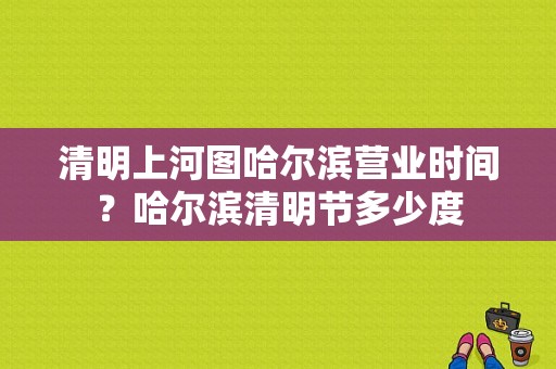 清明上河图哈尔滨营业时间？哈尔滨清明节多少度