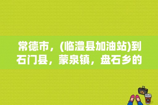 常德市，(临澧县加油站)到石门县，蒙泉镇，盘石乡的(长堰村)有多远？石门到蒙泉要多少钱