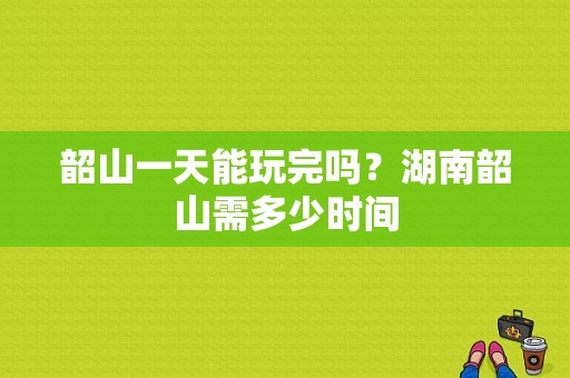 韶山一天能玩完吗？湖南韶山需多少时间