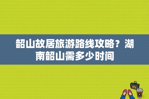 韶山故居旅游路线攻略？湖南韶山需多少时间