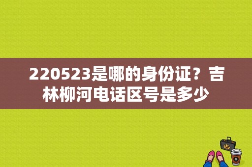220523是哪的身份证？吉林柳河电话区号是多少