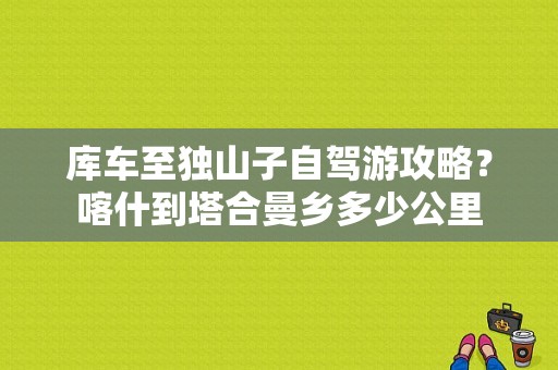 库车至独山子自驾游攻略？喀什到塔合曼乡多少公里-图1