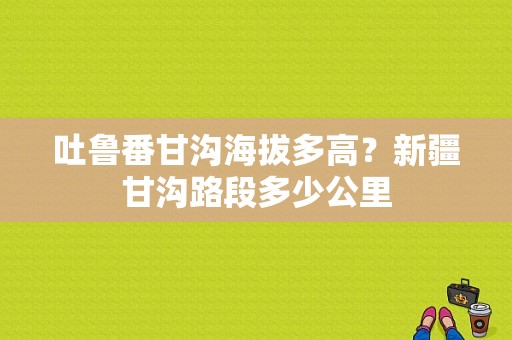 吐鲁番甘沟海拔多高？新疆甘沟路段多少公里
