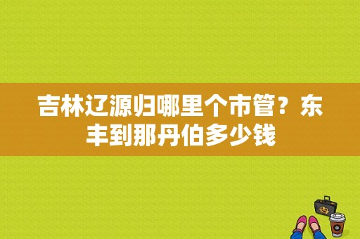 吉林辽源归哪里个市管？东丰到那丹伯多少钱-图1