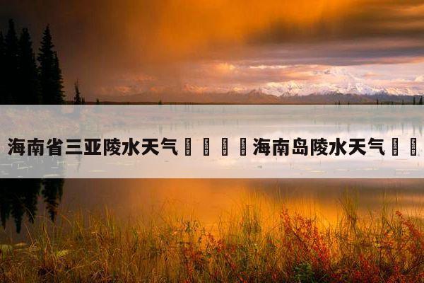 海南陵水冬天气候多少°?海南陵水冬天多少度-图3 海南陵水冬天气候多少°?海南陵水冬天多少度-图3